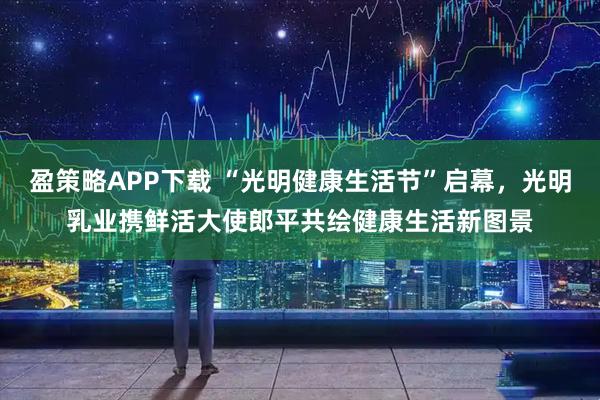 盈策略APP下载 “光明健康生活节”启幕，光明乳业携鲜活大使郎平共绘健康生活新图景
