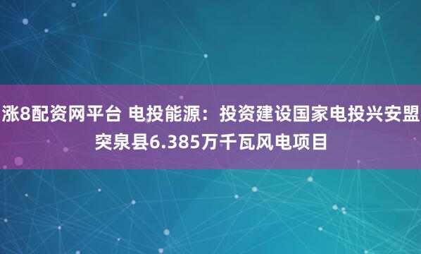 涨8配资网平台 电投能源：投资建设国家电投兴安盟突泉县6.385万千瓦风电项目