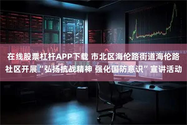 在线股票杠杆APP下载 市北区海伦路街道海伦路社区开展“弘扬抗战精神 强化国防意识”宣讲活动