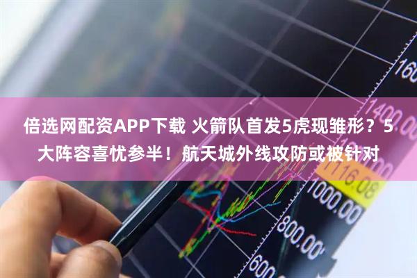 倍选网配资APP下载 火箭队首发5虎现雏形？5大阵容喜忧参半！航天城外线攻防或被针对