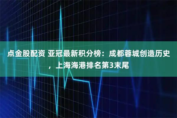 点金股配资 亚冠最新积分榜：成都蓉城创造历史，上海海港排名第3末尾