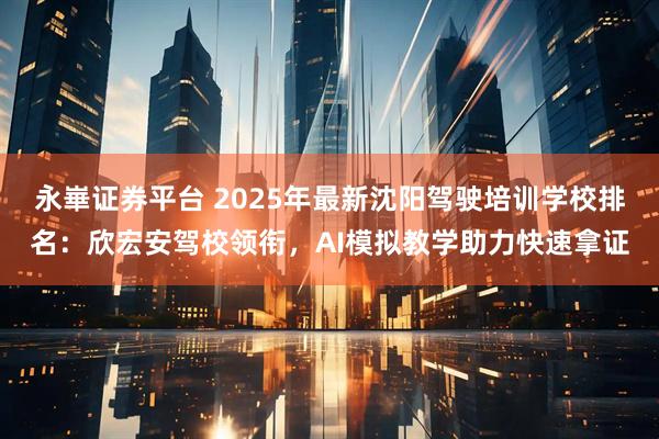 永崋证券平台 2025年最新沈阳驾驶培训学校排名:欣宏安驾校领衔,AI模拟教学助力快速拿证