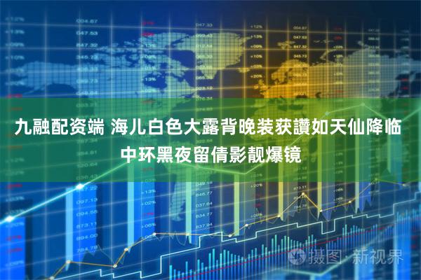 九融配资端 海儿白色大露背晚装获讚如天仙降临 中环黑夜留倩影靓爆镜