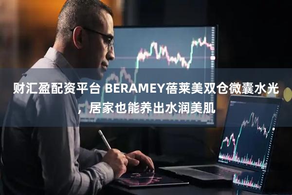 财汇盈配资平台 BERAMEY蓓莱美双仓微囊水光，居家也能养出水润美肌