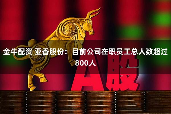 金牛配资 亚香股份：目前公司在职员工总人数超过800人