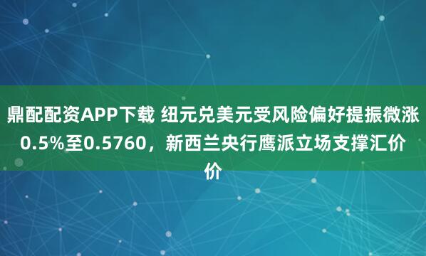鼎配配资APP下载 纽元兑美元受风险偏好提振微涨0.5%至0.5760，新西兰央行鹰派立场支撑汇价