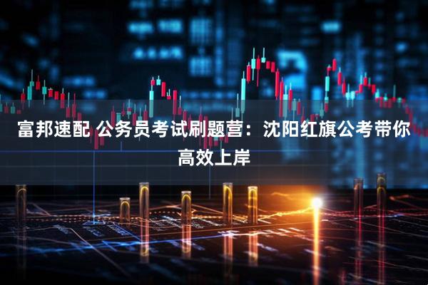 富邦速配 公务员考试刷题营：沈阳红旗公考带你高效上岸