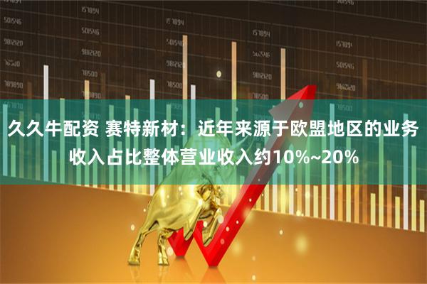 久久牛配资 赛特新材：近年来源于欧盟地区的业务收入占比整体营业收入约10%~20%