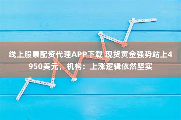 线上股票配资代理APP下载 现货黄金强势站上4950美元，机构：上涨逻辑依然坚实