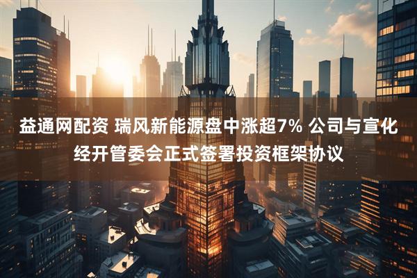 益通网配资 瑞风新能源盘中涨超7% 公司与宣化经开管委会正式签署投资框架协议