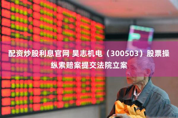 配资炒股利息官网 昊志机电（300503）股票操纵索赔案提交法院立案