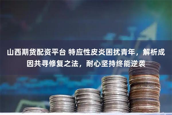 山西期货配资平台 特应性皮炎困扰青年,解析成因共寻修复之法,耐心坚持终能逆袭