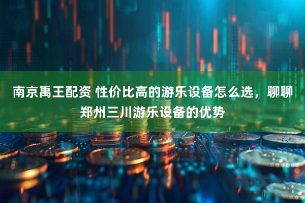 南京禹王配资 性价比高的游乐设备怎么选，聊聊郑州三川游乐设备的优势