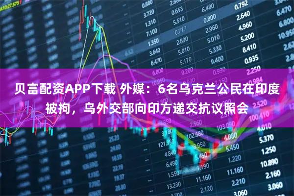 贝富配资APP下载 外媒：6名乌克兰公民在印度被拘，乌外交部向印方递交抗议照会
