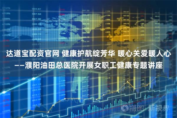 达道宝配资官网 健康护航绽芳华 暖心关爱暖人心——濮阳油田总医院开展女职工健康专题讲座