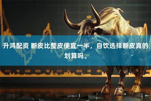 升鸿配资 断皮比整皮便宜一半，自饮选择断皮真的划算吗。