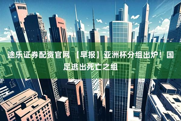 途乐证券配资官网 【早报】亚洲杯分组出炉!国足逃出死亡之组