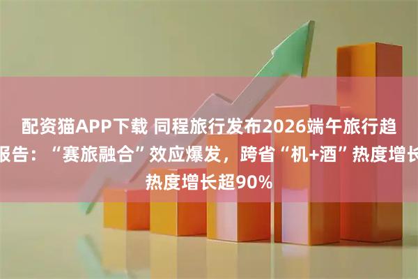配资猫APP下载 同程旅行发布2026端午旅行趋势预测报告：“赛旅融合”效应爆发，跨省“机+酒”热度增长超90%