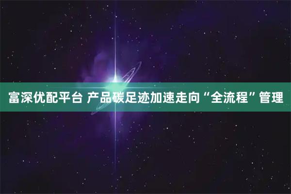 富深优配平台 产品碳足迹加速走向“全流程”管理