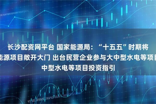 长沙配资网平台 国家能源局：“十五五”时期将继续推动能源项目敞开大门 出台民营企业参与大中型水电等项目投资指引