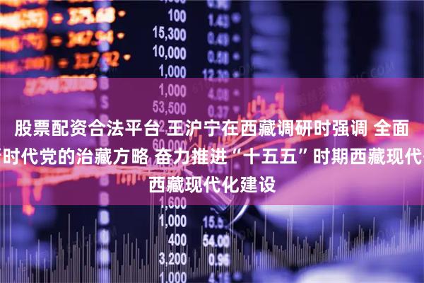 股票配资合法平台 王沪宁在西藏调研时强调 全面贯彻新时代党的治藏方略 奋力推进“十五五”时期西藏现代化建设