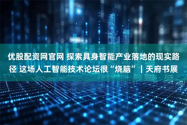 优股配资网官网 探索具身智能产业落地的现实路径 这场人工智能技术论坛很“烧脑”｜天府书展